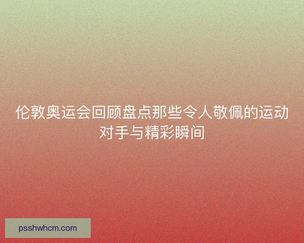 伦敦奥运会回顾盘点那些令人敬佩的运动对手与精彩瞬间