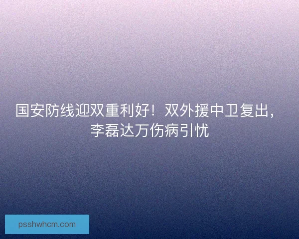 国安防线迎双重利好！双外援中卫复出，李磊达万伤病引忧