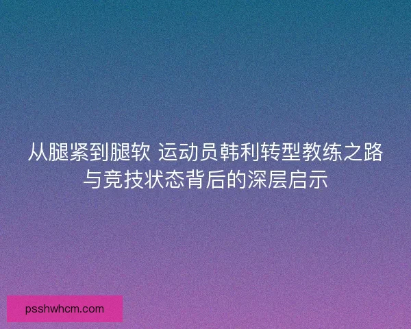 从腿紧到腿软 运动员韩利转型教练之路与竞技状态背后的深层启示