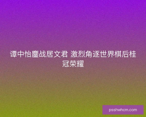 谭中怡鏖战居文君 激烈角逐世界棋后桂冠荣耀