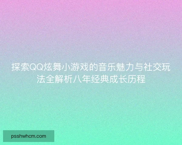 探索QQ炫舞小游戏的音乐魅力与社交玩法全解析八年经典成长历程