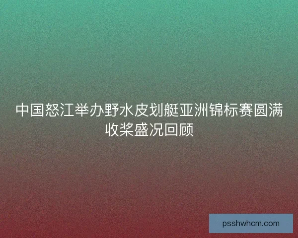 中国怒江举办野水皮划艇亚洲锦标赛圆满收桨盛况回顾