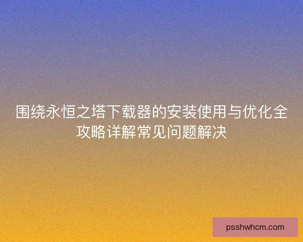 围绕永恒之塔下载器的安装使用与优化全攻略详解常见问题解决