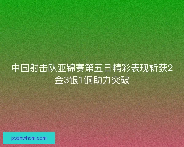 中国射击队亚锦赛第五日精彩表现斩获2金3银1铜助力突破