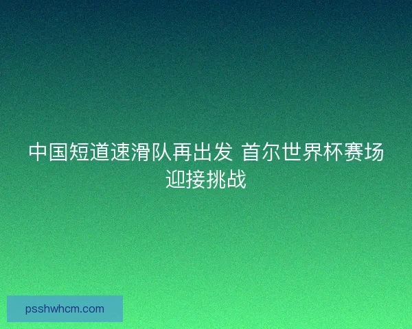 中国短道速滑队再出发 首尔世界杯赛场迎接挑战